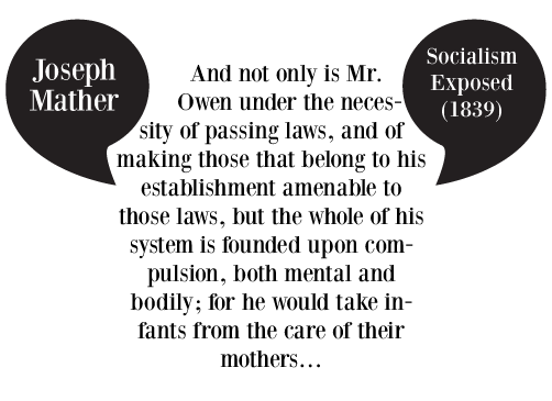 And not only is Mr. Owen under the necessity of passing laws, and of making those that belong to his establishment amenable to those laws, but the whole of his system is founded upon compulsion, both mental and bodily; for he would take infants from the care of their mothers�
Joseph Mather, Socialism Exposed (1839
